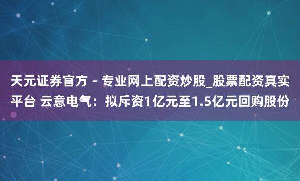 天元證券官方 - 專業(yè)網(wǎng)上配資炒股_股票配資真實(shí)平臺 云意電氣：擬斥資1億元至1.5億元回購股份