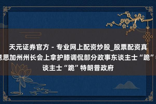 天元證券官方 - 專業(yè)網(wǎng)上配資炒股_股票配資真實平臺 好意思加州州長會上拿護膝調(diào)侃部分政事東談主士“跪”特朗普政府