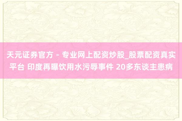 天元證券官方 - 專業(yè)網(wǎng)上配資炒股_股票配資真實(shí)平臺 印度再曝飲用水污辱事件 20多東談主患病