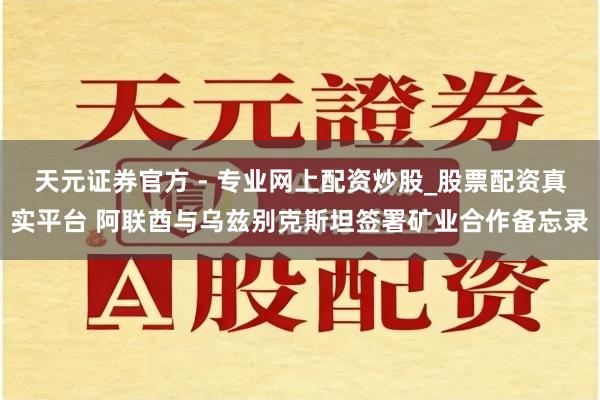 天元證券官方 - 專業(yè)網(wǎng)上配資炒股_股票配資真實(shí)平臺(tái) 阿聯(lián)酋與烏茲別克斯坦簽署礦業(yè)合作備忘錄