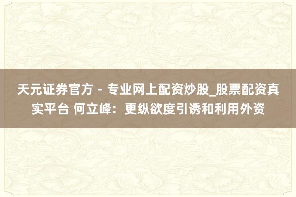 天元證券官方 - 專(zhuān)業(yè)網(wǎng)上配資炒股_股票配資真實(shí)平臺(tái) 何立峰：更縱欲度引誘和利用外資