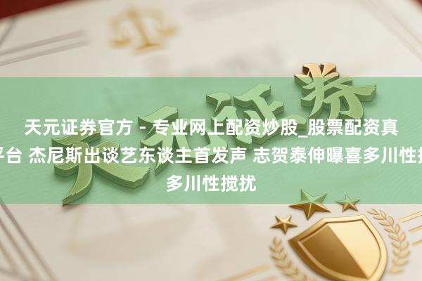 天元證券官方 - 專業(yè)網(wǎng)上配資炒股_股票配資真實平臺 杰尼斯出談藝東談主首發(fā)聲 志賀泰伸曝喜多川性攪擾