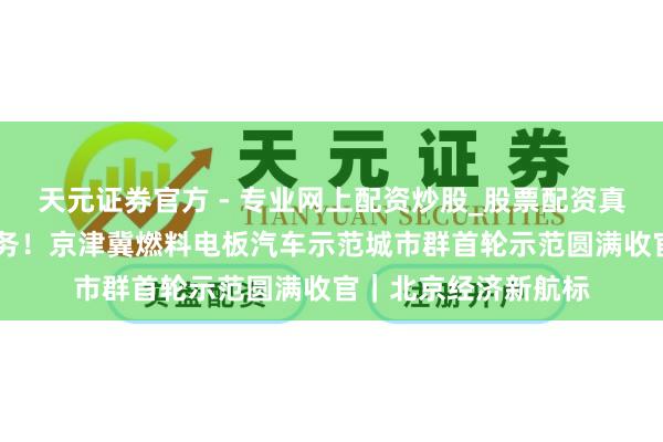 天元證券官方 - 專業(yè)網(wǎng)上配資炒股_股票配資真實(shí)平臺(tái) 逾額完成任務(wù)！京津冀燃料電板汽車示范城市群首輪示范圓滿收官｜北京經(jīng)濟(jì)新航標(biāo)