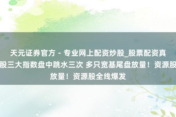 天元證券官方 - 專業(yè)網(wǎng)上配資炒股_股票配資真實平臺 A股三大指數(shù)盤中跳水三次 多只寬基尾盤放量！資源股全線爆發(fā)