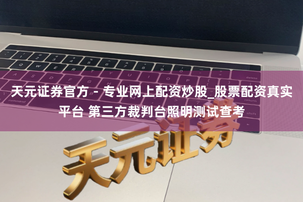 天元證券官方 - 專業(yè)網(wǎng)上配資炒股_股票配資真實(shí)平臺(tái) 第三方裁判臺(tái)照明測(cè)試查考