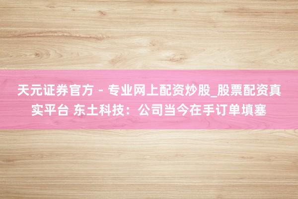 天元證券官方 - 專業(yè)網(wǎng)上配資炒股_股票配資真實(shí)平臺 東土科技：公司當(dāng)今在手訂單填塞