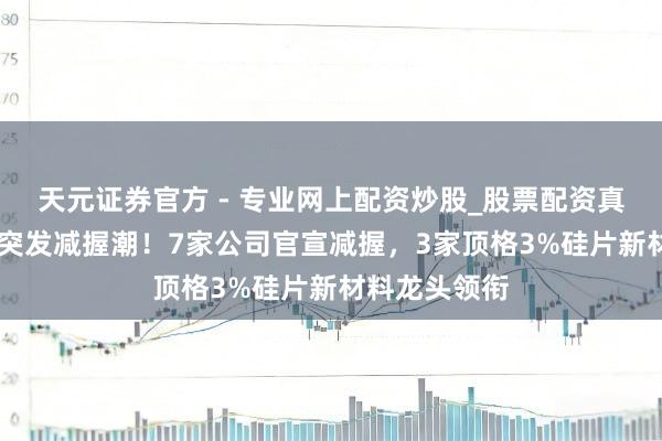 天元證券官方 - 專業(yè)網(wǎng)上配資炒股_股票配資真實平臺 昨夜突發(fā)減握潮！7家公司官宣減握，3家頂格3%硅片新材料龍頭領(lǐng)銜