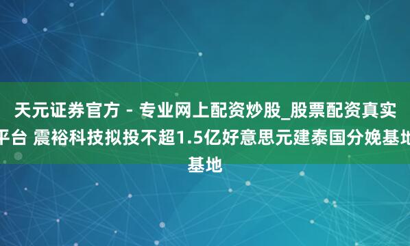 天元證券官方 - 專業(yè)網(wǎng)上配資炒股_股票配資真實平臺 震?？萍紨M投不超1.5億好意思元建泰國分娩基地
