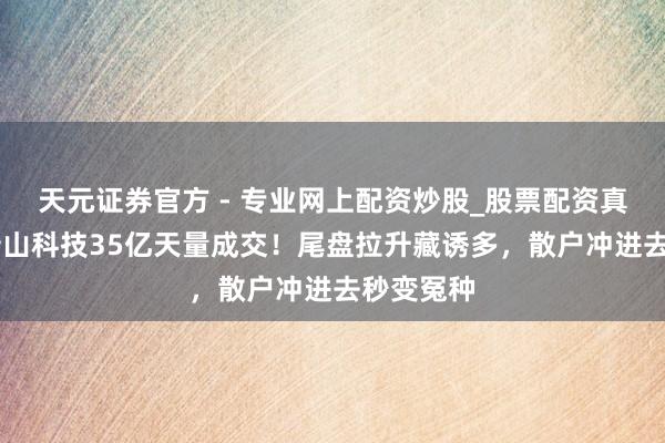 天元證券官方 - 專業(yè)網(wǎng)上配資炒股_股票配資真實平臺 巖山科技35億天量成交！尾盤拉升藏誘多，散戶沖進去秒變冤種