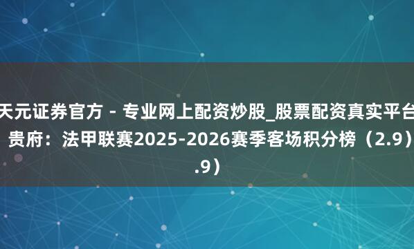 天元證券官方 - 專業(yè)網(wǎng)上配資炒股_股票配資真實(shí)平臺 貴府：法甲聯(lián)賽2025-2026賽季客場積分榜（2.9）