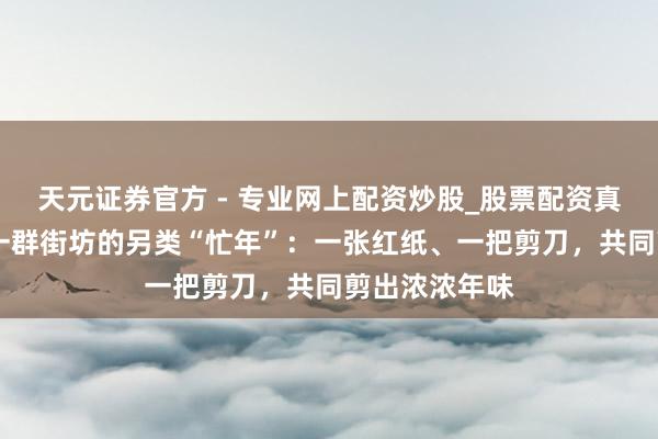 天元證券官方 - 專業(yè)網(wǎng)上配資炒股_股票配資真實(shí)平臺(tái) 滬郊一群街坊的另類“忙年”：一張紅紙、一把剪刀，共同剪出濃濃年味