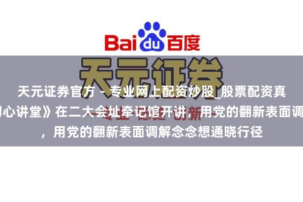 天元證券官方 - 專(zhuān)業(yè)網(wǎng)上配資炒股_股票配資真實(shí)平臺(tái) 新一期《初心講堂》在二大會(huì)址牽記館開(kāi)講，用黨的翻新表面調(diào)解念念想通曉行徑