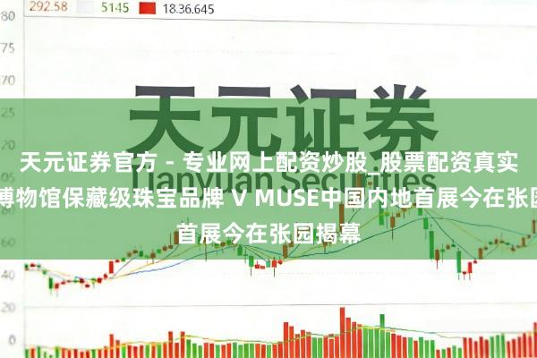 天元證券官方 - 專業(yè)網(wǎng)上配資炒股_股票配資真實(shí)平臺(tái) 博物館保藏級(jí)珠寶品牌 V MUSE中國(guó)內(nèi)地首展今在張園揭幕