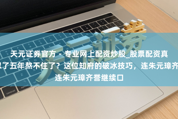 天元證券官方 - 專業(yè)網(wǎng)上配資炒股_股票配資真實平臺 忍了五年熬不住了？這位知府的破冰技巧，連朱元璋齊譽繼續(xù)口