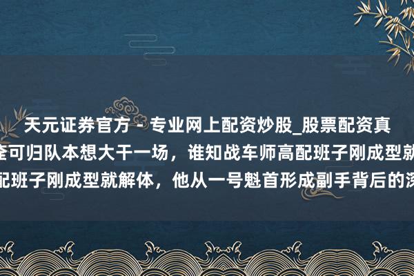 天元證券官方 - 專業(yè)網(wǎng)上配資炒股_股票配資真實(shí)平臺(tái) 1949年楊永松痊可歸隊(duì)本想大干一場(chǎng)，誰(shuí)知戰(zhàn)車師高配班子剛成型就解體，他從一號(hào)魁首形成副手背后的深意到底是什么