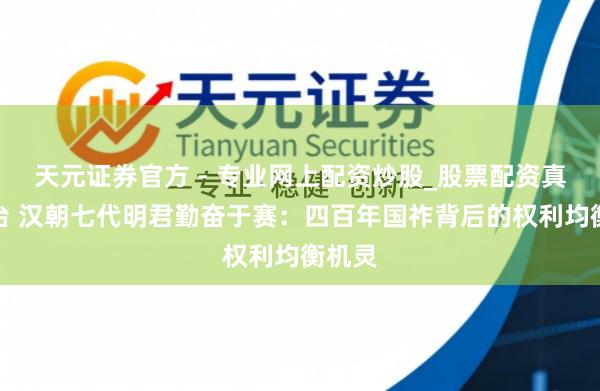 天元證券官方 - 專業(yè)網(wǎng)上配資炒股_股票配資真實平臺 漢朝七代明君勤奮于賽：四百年國祚背后的權(quán)利均衡機靈