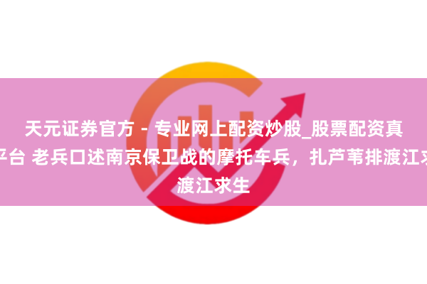 天元證券官方 - 專業(yè)網(wǎng)上配資炒股_股票配資真實(shí)平臺 老兵口述南京保衛(wèi)戰(zhàn)的摩托車兵，扎蘆葦排渡江求生