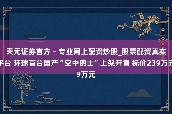 天元證券官方 - 專(zhuān)業(yè)網(wǎng)上配資炒股_股票配資真實(shí)平臺(tái) 環(huán)球首臺(tái)國(guó)產(chǎn)“空中的士”上架開(kāi)售 標(biāo)價(jià)239萬(wàn)元