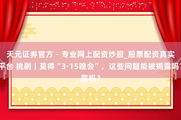 天元證券官方 - 專(zhuān)業(yè)網(wǎng)上配資炒股_股票配資真實(shí)平臺(tái) 挑剔丨莫得“3·15晚會(huì)”，這些問(wèn)題能被揭露嗎？