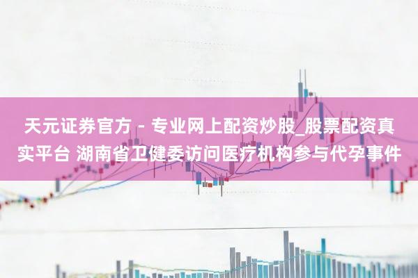 天元證券官方 - 專業(yè)網(wǎng)上配資炒股_股票配資真實平臺 湖南省衛(wèi)健委訪問醫(yī)療機構(gòu)參與代孕事件