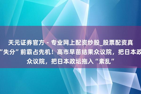 天元證券官方 - 專業(yè)網(wǎng)上配資炒股_股票配資真實(shí)平臺 念念在“失分”前霸占先機(jī)！高市早苗結(jié)果眾議院，把日本政壇拖入“紊亂”