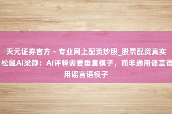 天元證券官方 - 專業(yè)網(wǎng)上配資炒股_股票配資真實平臺 松鼠Ai梁靜：AI評釋需要垂直模子，而非通用謠言語模子