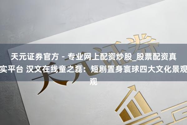 天元證券官方 - 專業(yè)網(wǎng)上配資炒股_股票配資真實平臺 漢文在線童之磊：短劇置身寰球四大文化景觀