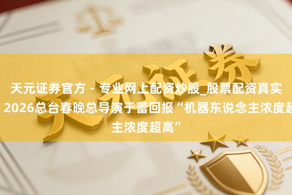 天元證券官方 - 專業(yè)網上配資炒股_股票配資真實平臺 2026總臺春晚總導演于蕾回報“機器東說念主濃度超高”