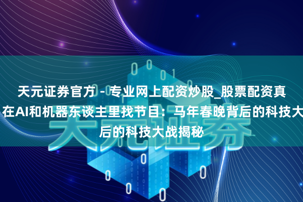 天元證券官方 - 專業(yè)網(wǎng)上配資炒股_股票配資真實(shí)平臺(tái) 在AI和機(jī)器東談主里找節(jié)目：馬年春晚背后的科技大戰(zhàn)揭秘