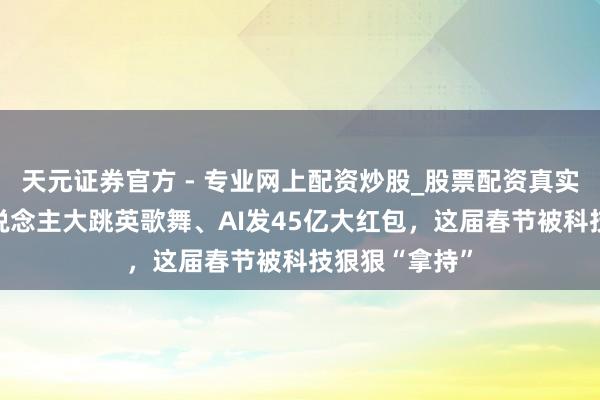 天元證券官方 - 專業(yè)網(wǎng)上配資炒股_股票配資真實(shí)平臺 機(jī)器東說念主大跳英歌舞、AI發(fā)45億大紅包，這屆春節(jié)被科技狠狠“拿持”