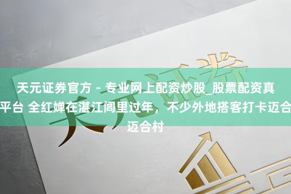 天元證券官方 - 專業(yè)網(wǎng)上配資炒股_股票配資真實(shí)平臺 全紅嬋在湛江閭里過年，不少外地搭客打卡邁合村