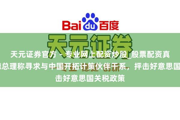 天元證券官方 - 專業(yè)網(wǎng)上配資炒股_股票配資真實平臺 德總理稱尋求與中國開拓計策伙伴干系，抨擊好意思國關(guān)稅政策