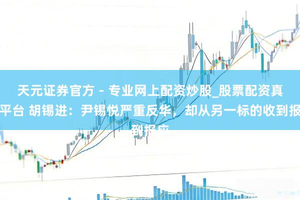 天元證券官方 - 專(zhuān)業(yè)網(wǎng)上配資炒股_股票配資真實(shí)平臺(tái) 胡錫進(jìn)：尹錫悅嚴(yán)重反華，卻從另一標(biāo)的收到報(bào)應(yīng)