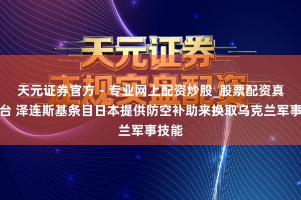 天元證券官方 - 專業(yè)網(wǎng)上配資炒股_股票配資真實(shí)平臺(tái) 澤連斯基條目日本提供防空補(bǔ)助來(lái)?yè)Q取烏克蘭軍事技能