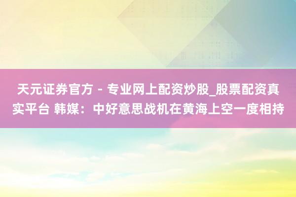 天元證券官方 - 專業(yè)網上配資炒股_股票配資真實平臺 韓媒：中好意思戰(zhàn)機在黃海上空一度相持