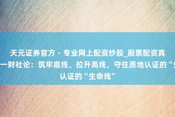 天元證券官方 - 專業(yè)網(wǎng)上配資炒股_股票配資真實平臺 一財社論：筑牢底線、拉升高線，守住質地認證的“生命線”