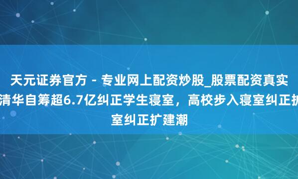 天元證券官方 - 專業(yè)網(wǎng)上配資炒股_股票配資真實平臺 清華自籌超6.7億糾正學(xué)生寢室，高校步入寢室糾正擴(kuò)建潮