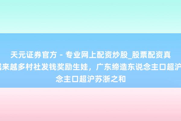 天元證券官方 - 專業(yè)網(wǎng)上配資炒股_股票配資真實(shí)平臺 越來越多村社發(fā)錢獎(jiǎng)勵(lì)生娃，廣東締造東說念主口超滬蘇浙之和