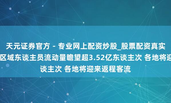 天元證券官方 - 專業(yè)網(wǎng)上配資炒股_股票配資真實平臺 昨日跨區(qū)域東談主員流動量瞻望超3.52億東談主次 各地將迎來返程客流