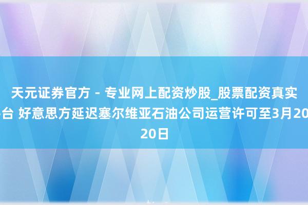 天元證券官方 - 專業(yè)網上配資炒股_股票配資真實平臺 好意思方延遲塞爾維亞石油公司運營許可至3月20日
