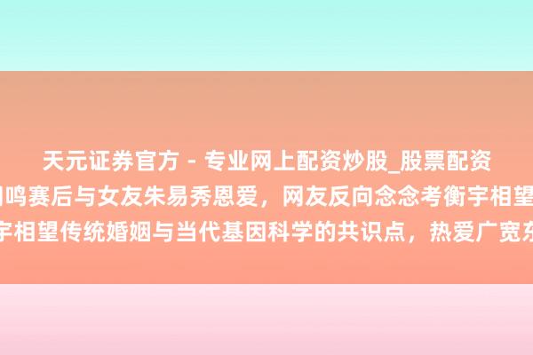 天元證券官方 - 專(zhuān)業(yè)網(wǎng)上配資炒股_股票配資真實(shí)平臺(tái) 冬奧冠軍蘇翊鳴賽后與女友朱易秀恩愛(ài)，網(wǎng)友反向念念考衡宇相望傳統(tǒng)婚姻與當(dāng)代基因科學(xué)的共識(shí)點(diǎn)，熱愛(ài)廣寬東談主難以逆襲的履行