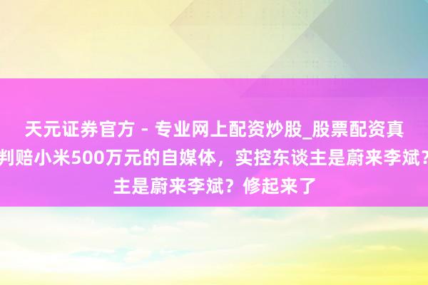 天元證券官方 - 專業(yè)網(wǎng)上配資炒股_股票配資真實(shí)平臺(tái) 被判賠小米500萬(wàn)元的自媒體，實(shí)控東談主是蔚來(lái)李斌？修起來(lái)了