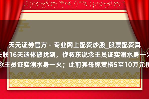 天元證券官方 - 專業(yè)網(wǎng)上配資炒股_股票配資真實平臺 河南15歲女孩失聯(lián)16天遺體被找到，挽救東說念主員證實溺水身一火；此前其母稱賞格5至10萬元搜集蹤跡