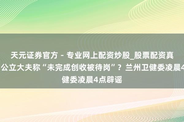 天元證券官方 - 專業(yè)網(wǎng)上配資炒股_股票配資真實(shí)平臺(tái) 公立大夫稱“未完成創(chuàng)收被待崗”？蘭州衛(wèi)健委凌晨4點(diǎn)辟謠