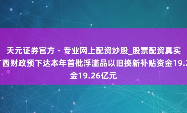 天元證券官方 - 專業(yè)網(wǎng)上配資炒股_股票配資真實平臺 廣西財政預下達本年首批浮濫品以舊換新補貼資金19.26億元
