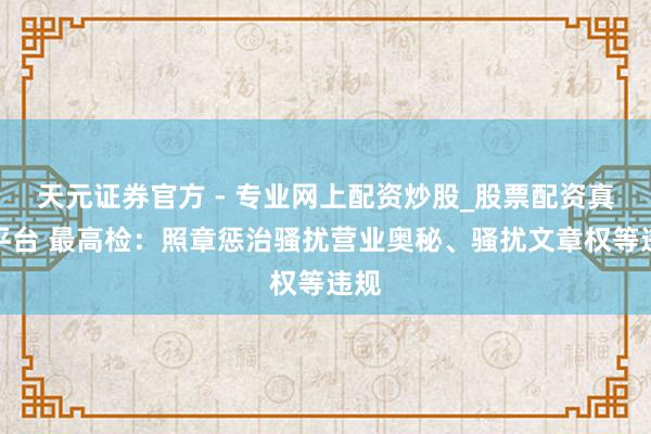 天元證券官方 - 專(zhuān)業(yè)網(wǎng)上配資炒股_股票配資真實(shí)平臺(tái) 最高檢：照章懲治騷擾營(yíng)業(yè)奧秘、騷擾文章權(quán)等違規(guī)