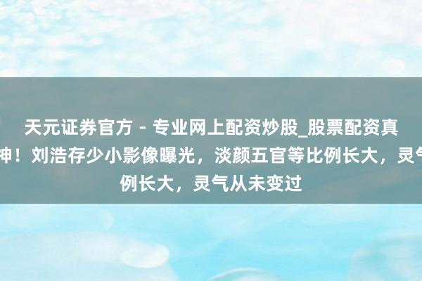 天元證券官方 - 專(zhuān)業(yè)網(wǎng)上配資炒股_股票配資真實(shí)平臺(tái) 封神！劉浩存少小影像曝光，淡顏五官等比例長(zhǎng)大，靈氣從未變過(guò)