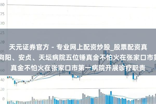 天元證券官方 - 專(zhuān)業(yè)網(wǎng)上配資炒股_股票配資真實(shí)平臺(tái) （最新）北京向陽(yáng)、安貞、天壇病院五位錘真金不怕火在張家口市第一病院開(kāi)展診療職責(zé)