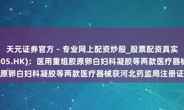 天元證券官方 - 專(zhuān)業(yè)網(wǎng)上配資炒股_股票配資真實(shí)平臺(tái) 石四藥集團(tuán)(02005.HK)：醫(yī)用重組膠原卵白婦科凝膠等兩款醫(yī)療器械獲河北藥監(jiān)局注冊(cè)證